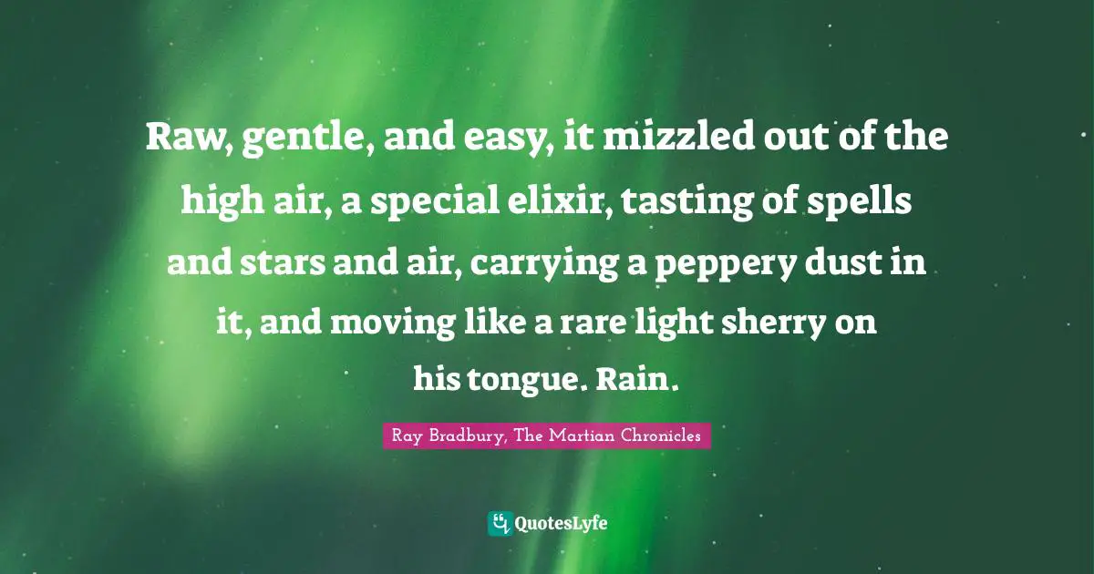 Raw, gentle, and easy, it mizzled out of the high air, a special elixir, tasting of spells and stars and air, carrying a peppery dust in it, and moving like a rare light sherry on his tongue. Rain.