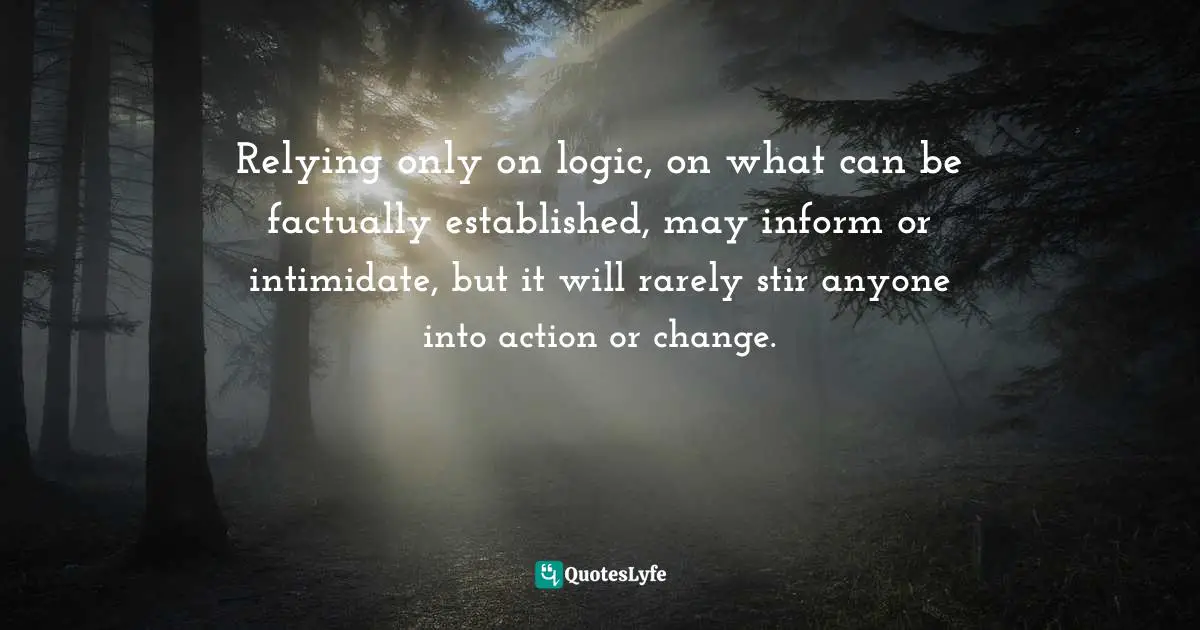 Relying only on logic, on what can be factually established, may inform or intimidate, but it will rarely stir anyone into action or change.