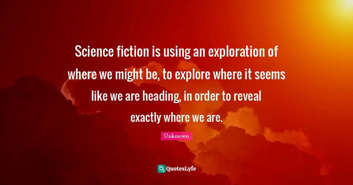 Science fiction is using an exploration of where we might be, to explore where it seems like we are heading, in order to reveal exactly where we are.