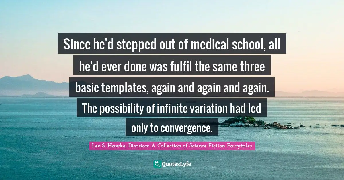 Since he'd stepped out of medical school, all he'd ever done was fulfil the same three basic templates, again and again and again. The possibility of infinite variation had led only to convergence.