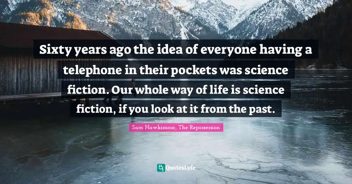 Sixty years ago the idea of everyone having a telephone in their pockets was science fiction. Our whole way of life is science fiction, if you look at it from the past.