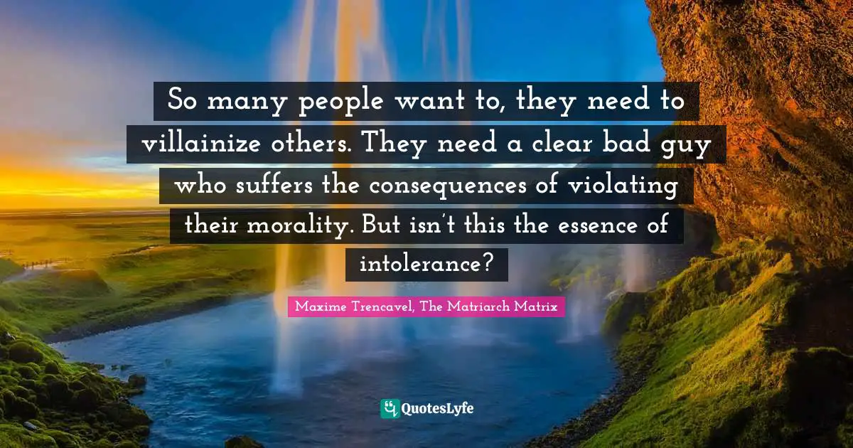 So many people want to, they need to villainize others. They need a clear bad guy who suffers the consequences of violating their morality. But isn’t this the essence of intolerance?