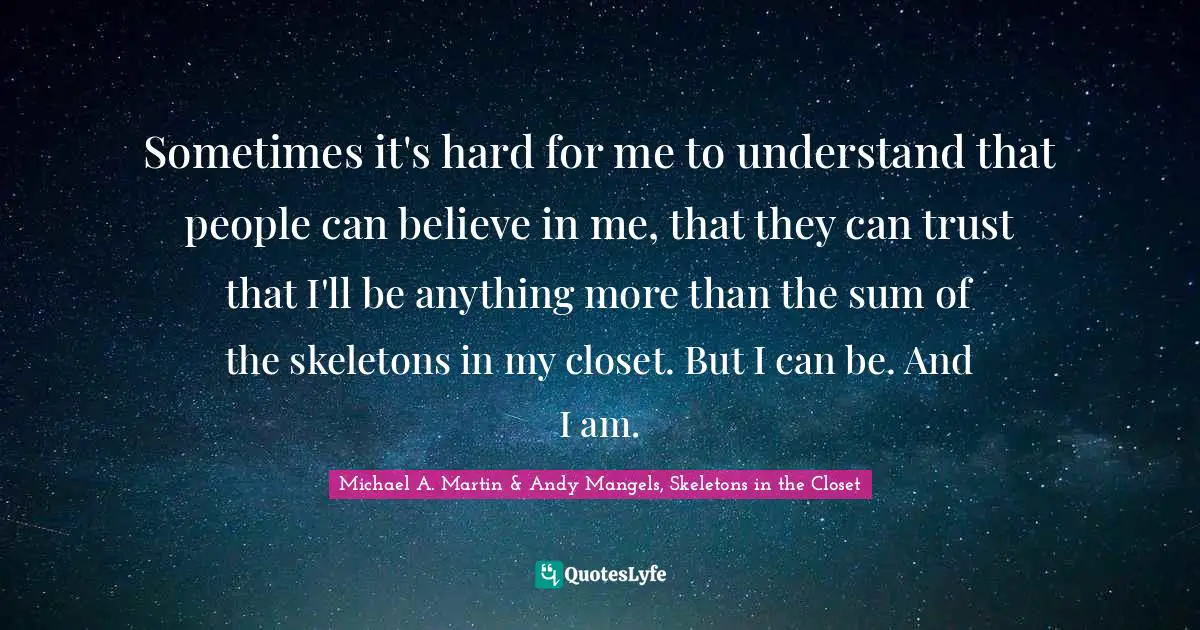 Sometimes it's hard for me to understand that people can believe in me, that they can trust that I'll be anything more than the sum of the skeletons in my closet. But I can be. And I am.