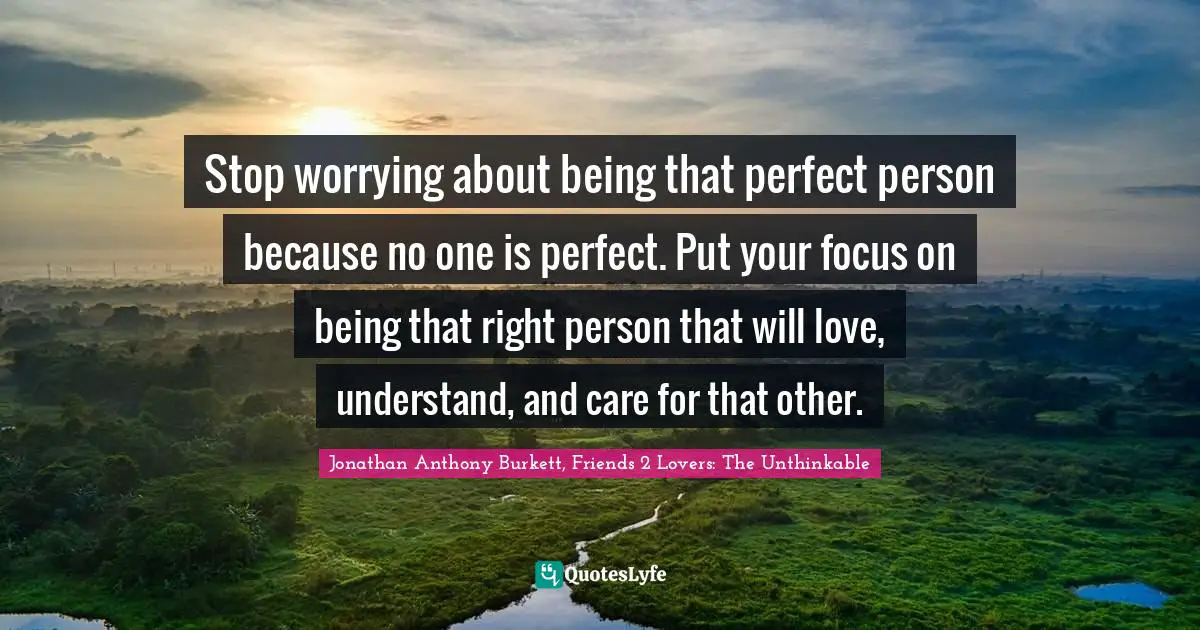 Jonathan Anthony Burkett Quotes: "Stop worrying about being that perfect person because no one is perfect. Put your focus on being that right person that will love, understand, and care for that other."