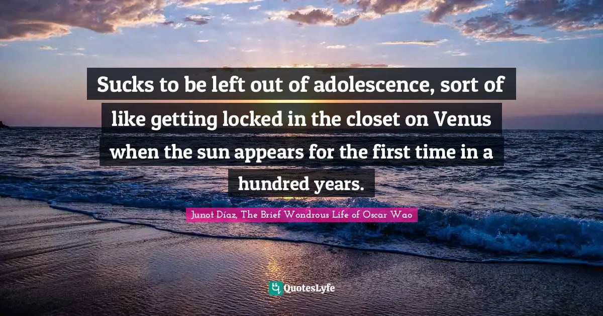 Sucks to be left out of adolescence, sort of like getting locked in the closet on Venus when the sun appears for the first time in a hundred years.