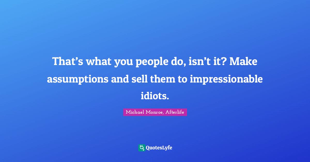 That’s what you people do, isn’t it? Make assumptions and sell them to impressionable idiots.