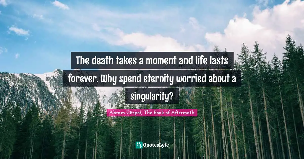 The death takes a moment and life lasts forever. Why spend eternity worried about a singularity?