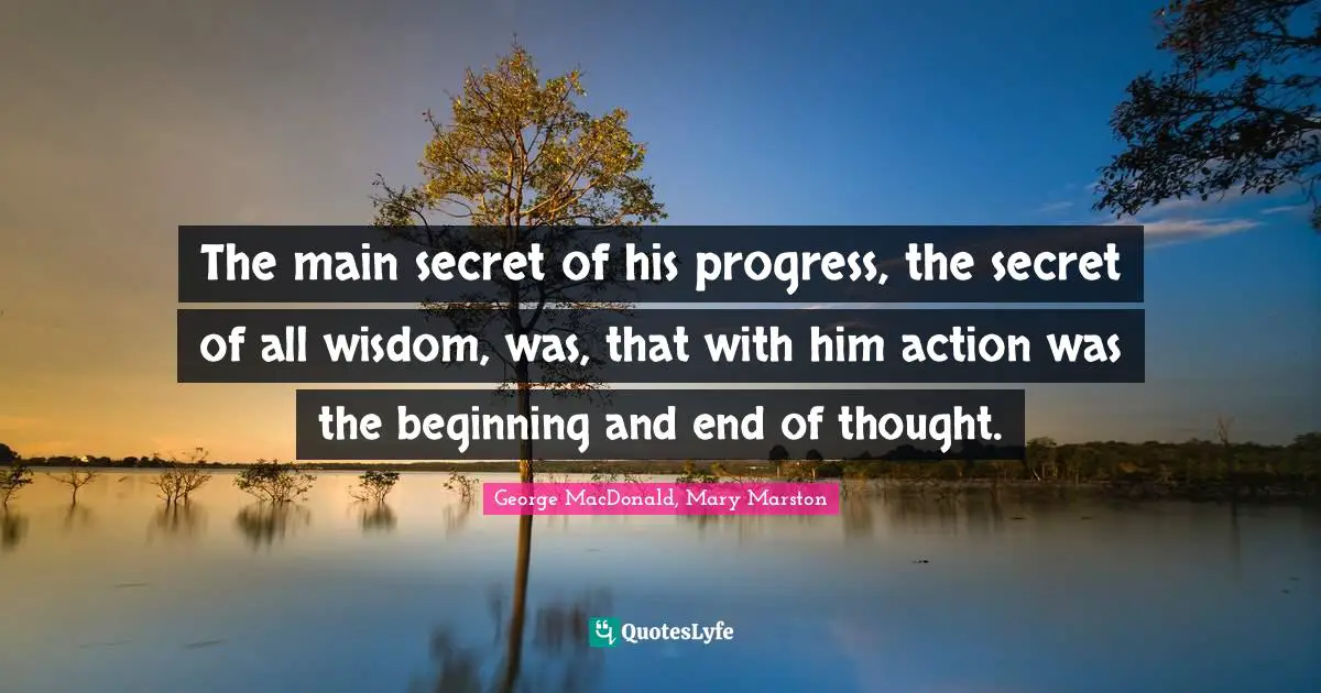 The main secret of his progress, the secret of all wisdom, was, that with him action was the beginning and end of thought.
