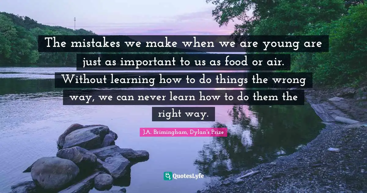 The mistakes we make when we are young are just as important to us as food or air. Without learning how to do things the wrong way, we can never learn how to do them the right way.