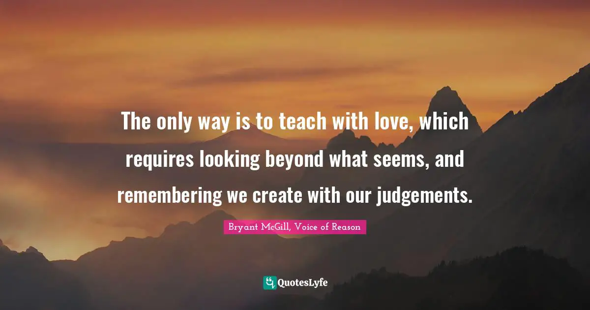 Bryant McGill Quotes: "The only way is to teach with love, which requires looking beyond what seems, and remembering we create with our judgements."