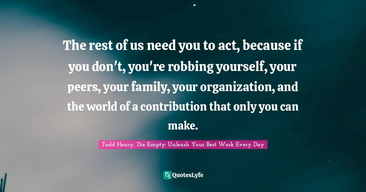 The rest of us need you to act, because if you don't, you're robbing yourself, your peers, your family, your organization, and the world of a contribution that only you can make.