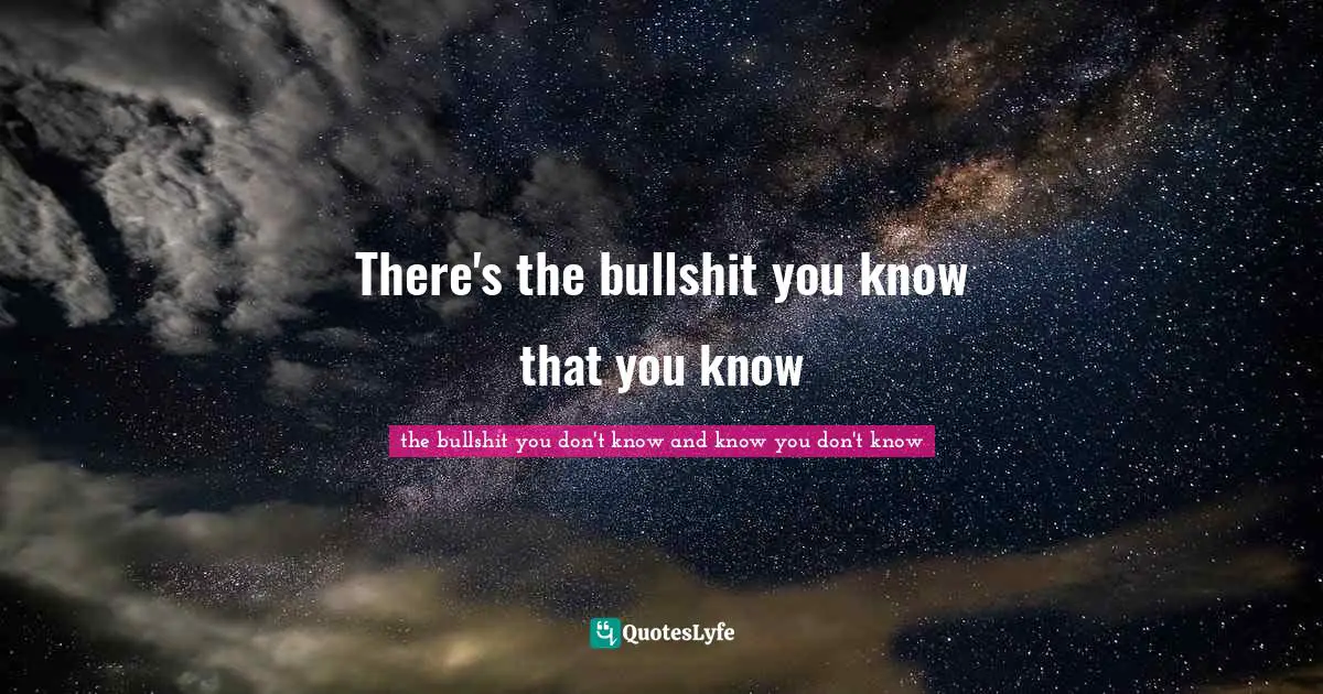 There's the bullshit you know that you know