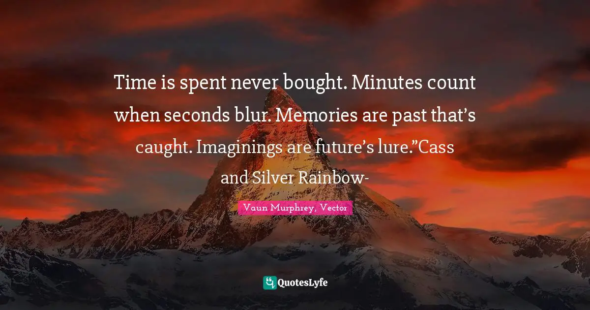 Time is spent never bought. Minutes count when seconds blur. Memories are past that’s caught. Imaginings are future’s lure.”Cass and Silver Rainbow-