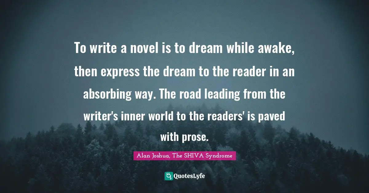 To write a novel is to dream while awake, then express the dream to the reader in an absorbing way. The road leading from the writer's inner world to the readers' is paved with prose.