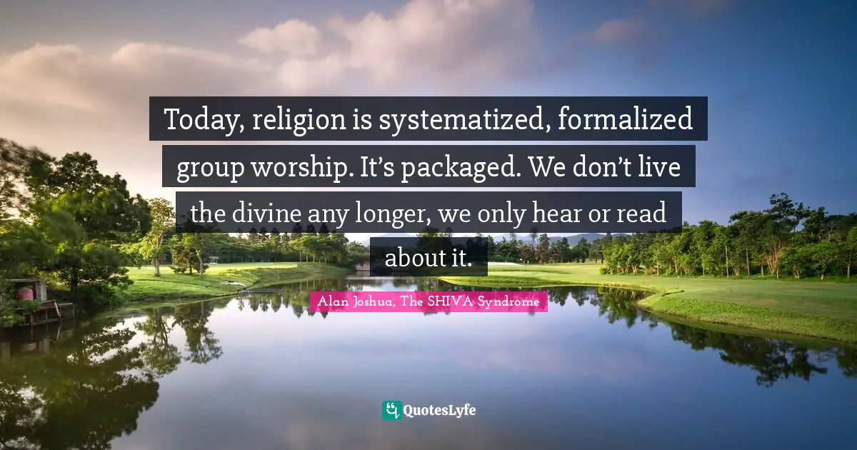 Today, religion is systematized, formalized group worship. It’s packaged. We don’t live the divine any longer, we only hear or read about it.