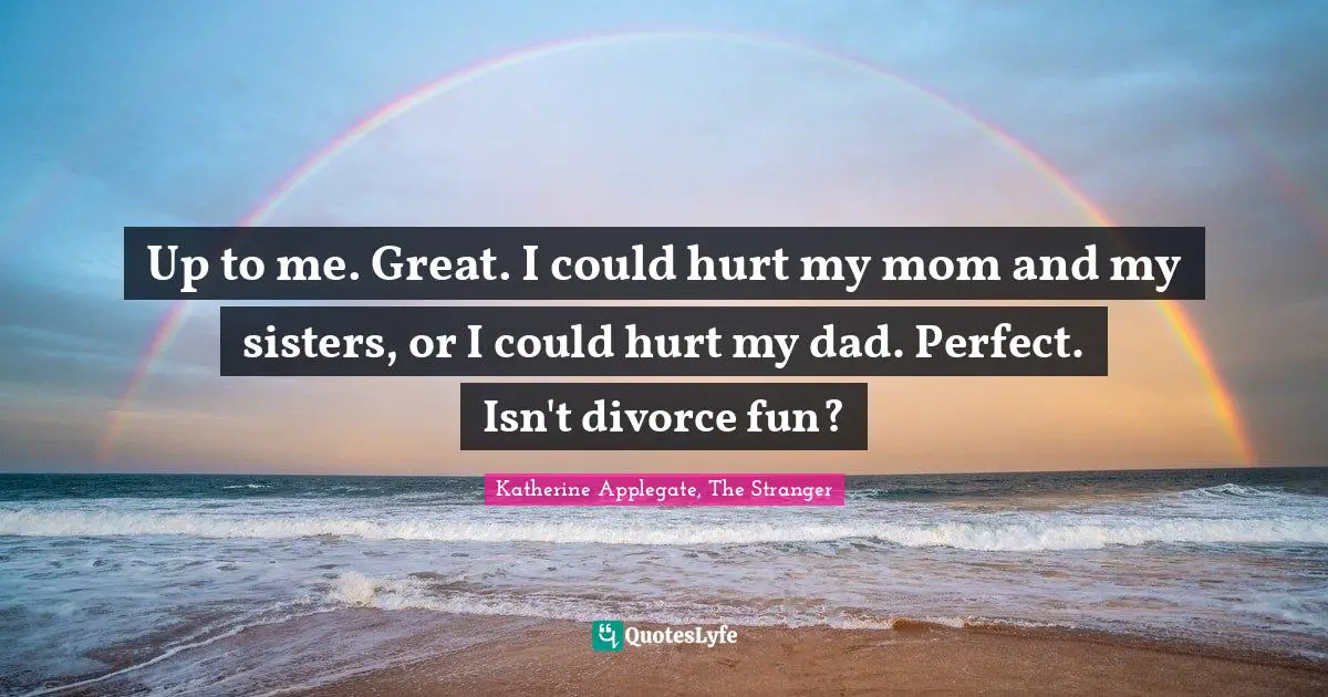 Up to me. Great. I could hurt my mom and my sisters, or I could hurt my dad. Perfect. Isn't divorce fun?