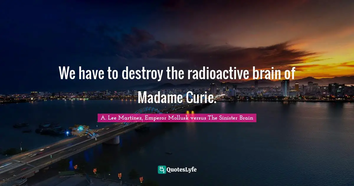 We have to destroy the radioactive brain of Madame Curie.