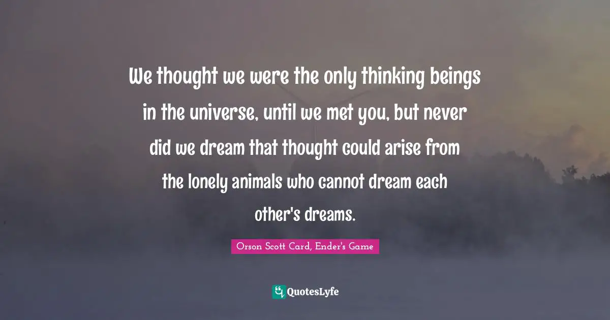 We thought we were the only thinking beings in the universe, until we met you, but never did we dream that thought could arise from the lonely animals who cannot dream each other's dreams.