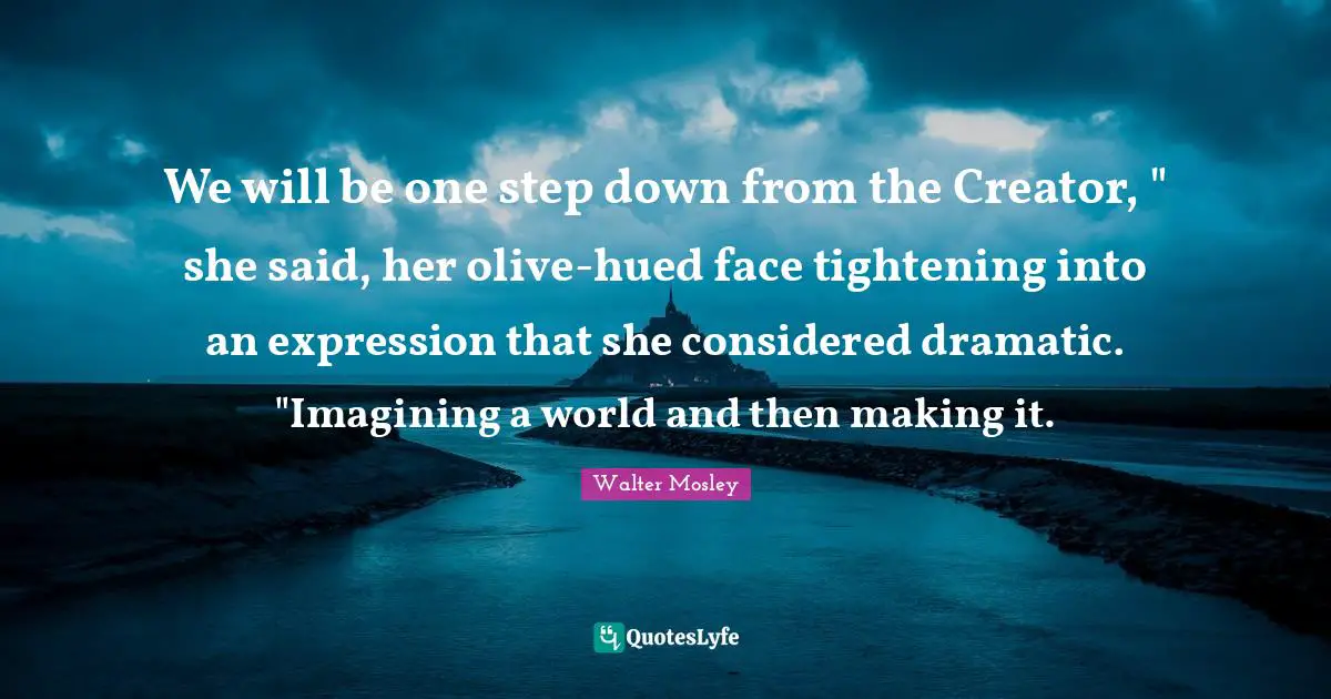 We will be one step down from the Creator, " she said, her olive-hued face tightening into an expression that she considered dramatic. "Imagining a world and then making it.
