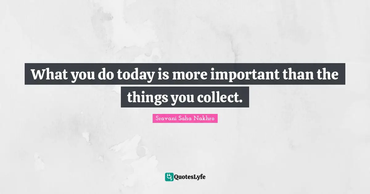 What you do today is more important than the things you collect.