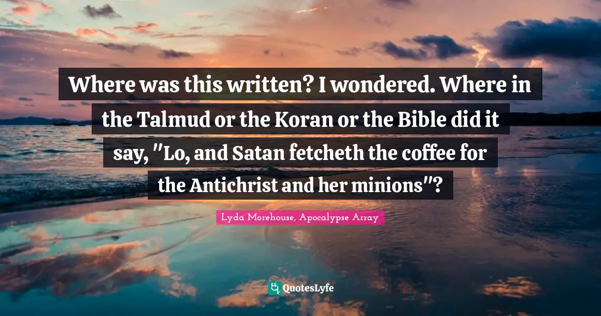 Where was this written? I wondered. Where in the Talmud or the Koran or the Bible did it say, "Lo, and Satan fetcheth the coffee for the Antichrist and her minions"?