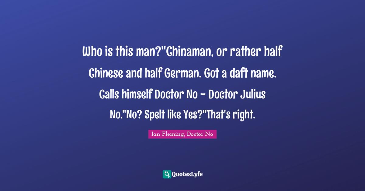 Who is this man?''Chinaman, or rather half Chinese and half German. Got a daft name. Calls himself Doctor No - Doctor Julius No.''No? Spelt like Yes?''That's right.
