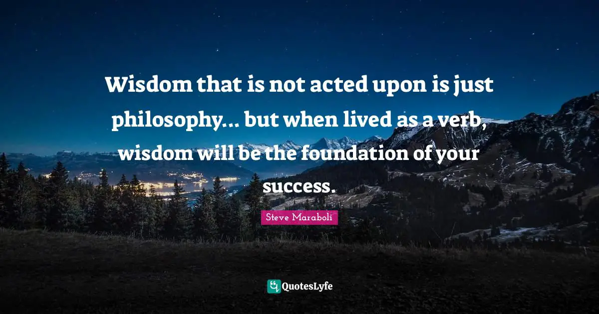 Steve Maraboli Quotes: "Wisdom that is not acted upon is just philosophy... but when lived as a verb, wisdom will be the foundation of your success."