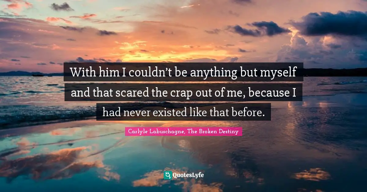 With him I couldn’t be anything but myself and that scared the crap out of me, because I had never existed like that before.