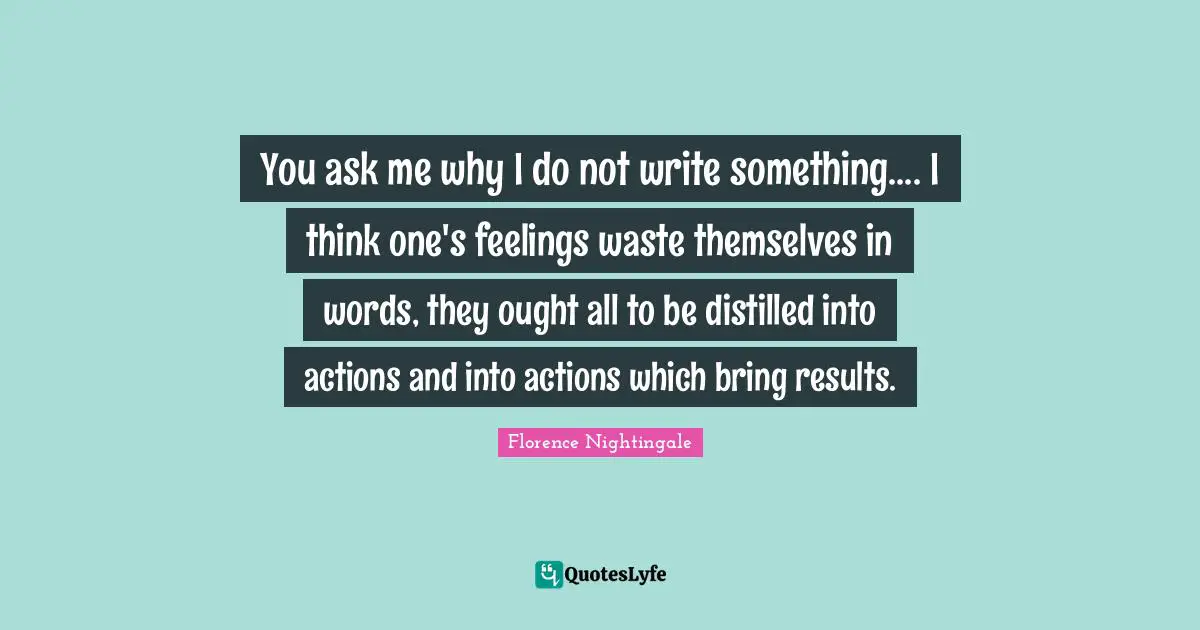 You ask me why I do not write something.... I think one's feelings waste themselves in words, they ought all to be distilled into actions and into actions which bring results.