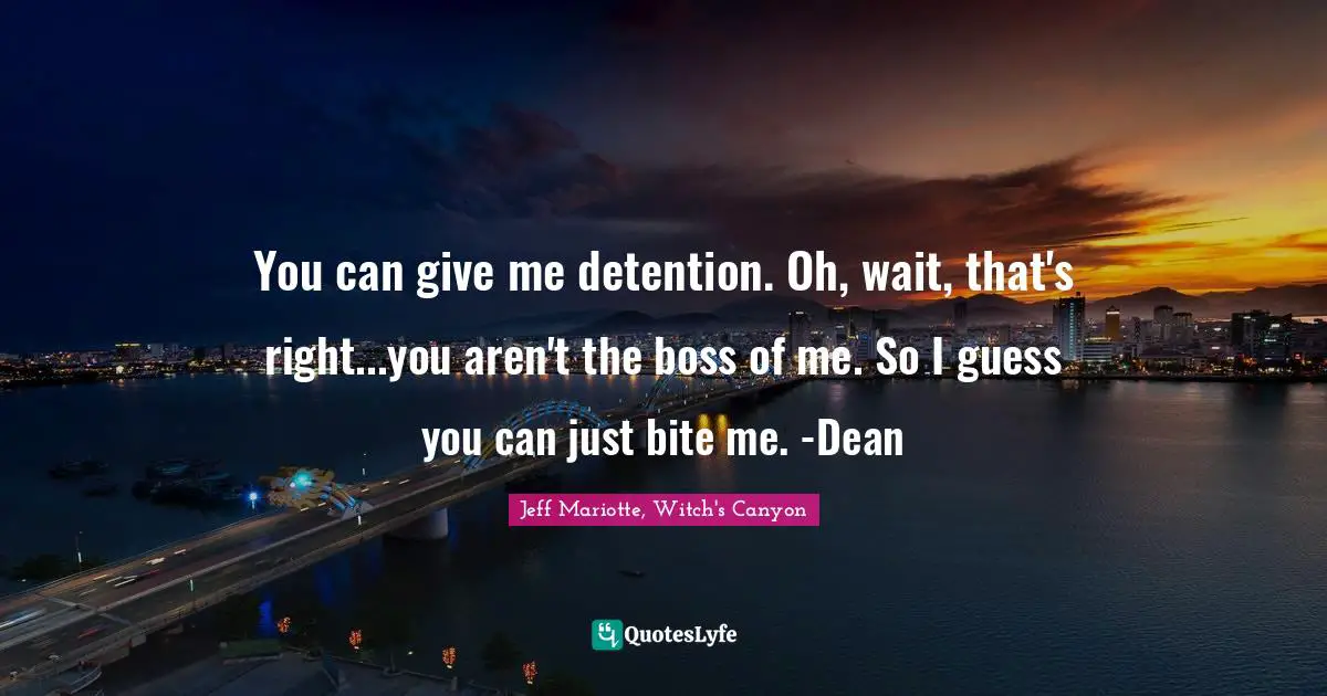 You can give me detention. Oh, wait, that's right...you aren't the boss of me. So I guess you can just bite me. -Dean