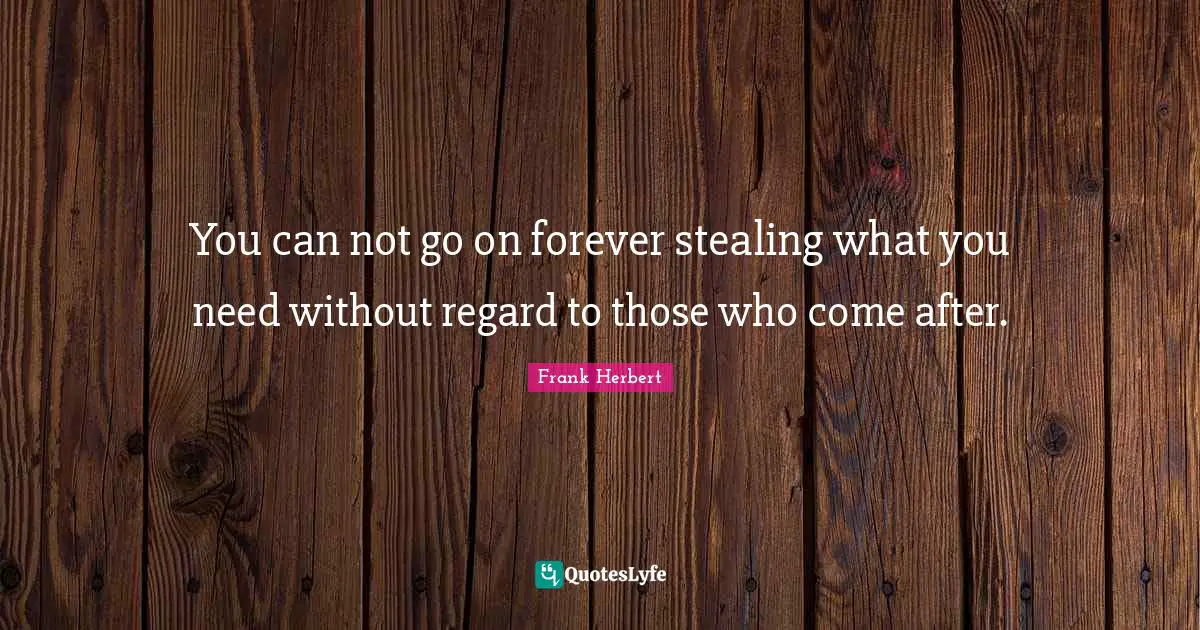 You can not go on forever stealing what you need without regard to those who come after.