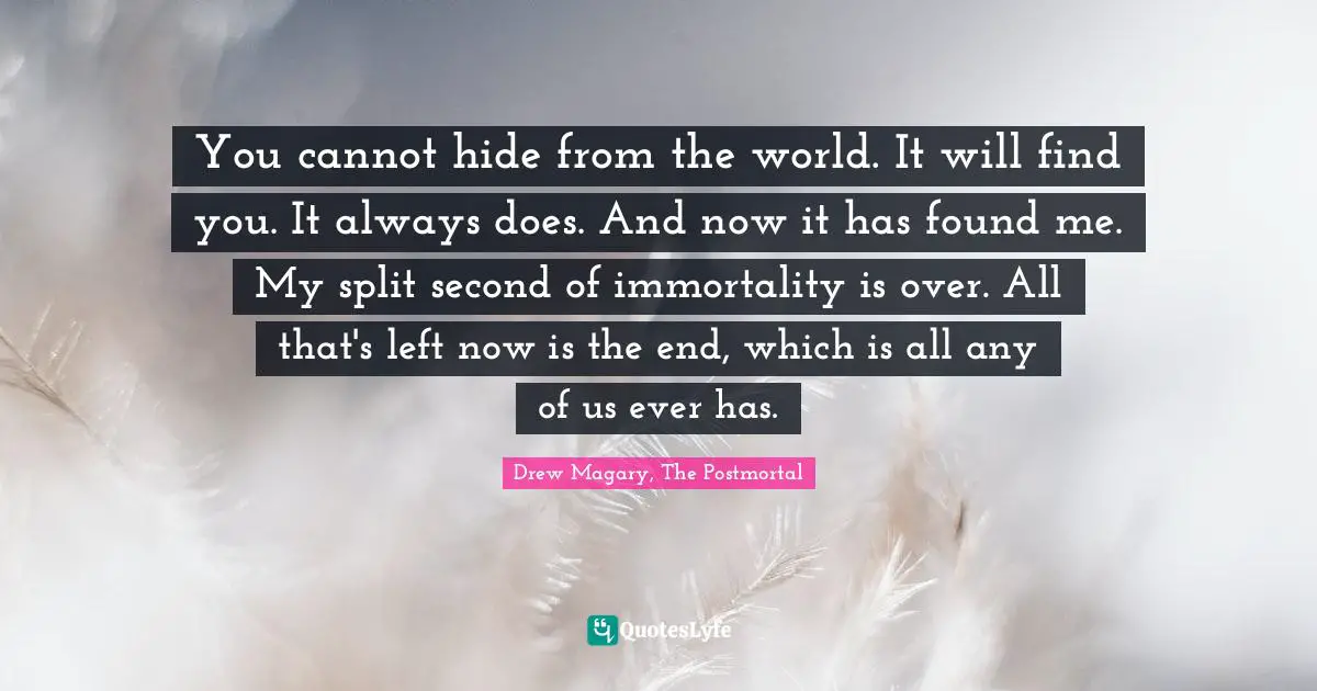 You cannot hide from the world. It will find you. It always does. And now it has found me. My split second of immortality is over. All that's left now is the end, which is all any of us ever has.