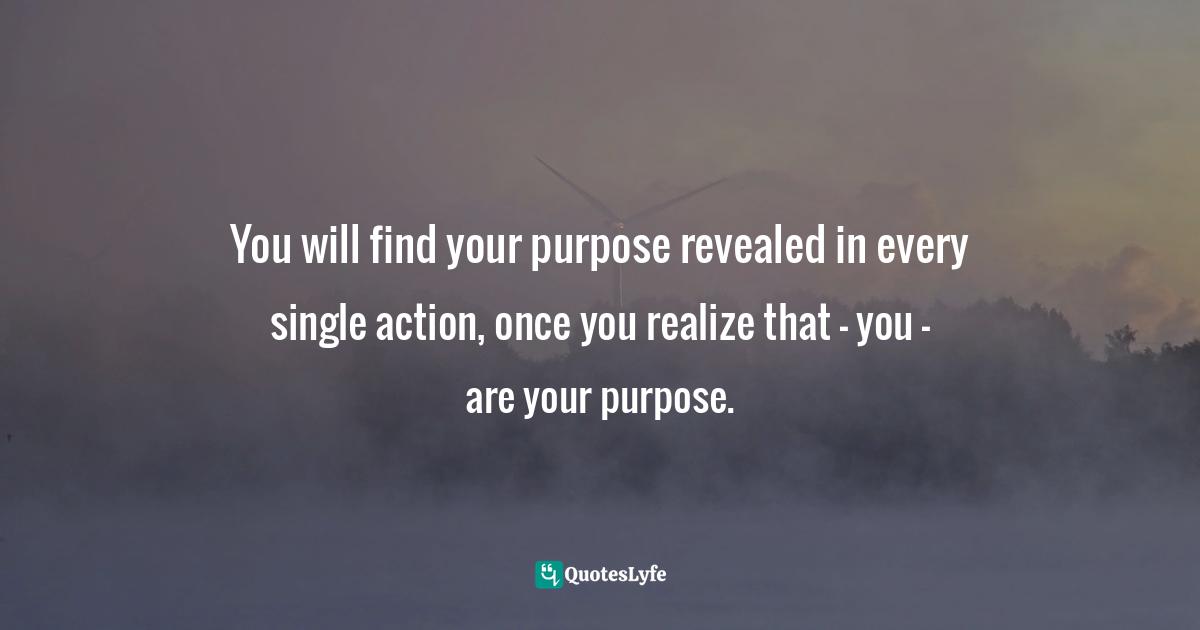You will find your purpose revealed in every single action, once you realize that — you — are your purpose.