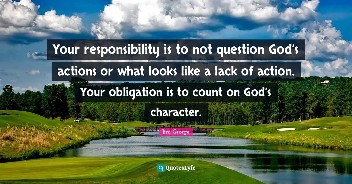 Your responsibility is to not question God’s actions or what looks like a lack of action. Your obligation is to count on God’s character.