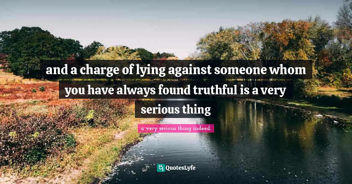 and a charge of lying against someone whom you have always found truthful is a very serious thing