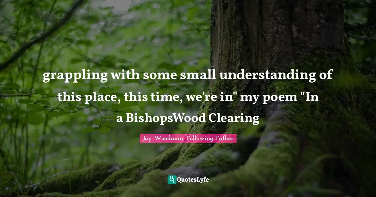 grappling with some small understanding of this place, this time, we're in" my poem "In a BishopsWood Clearing