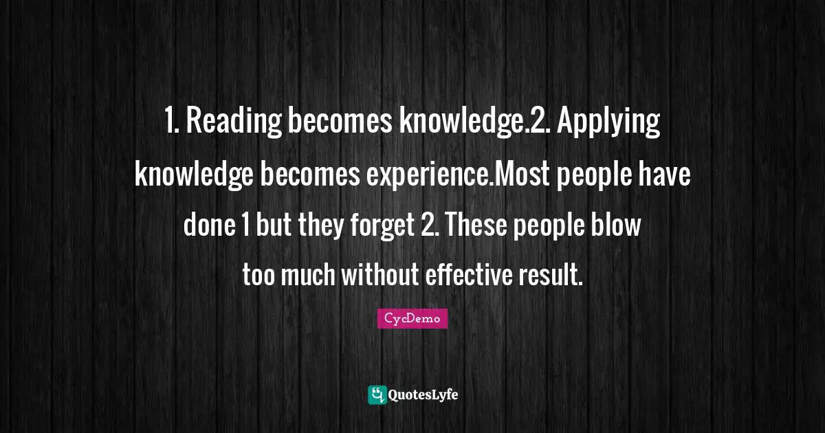 1. Reading becomes knowledge.2. Applying knowledge becomes experience.Most people have done 1 but they forget 2. These people blow too much without effective result.