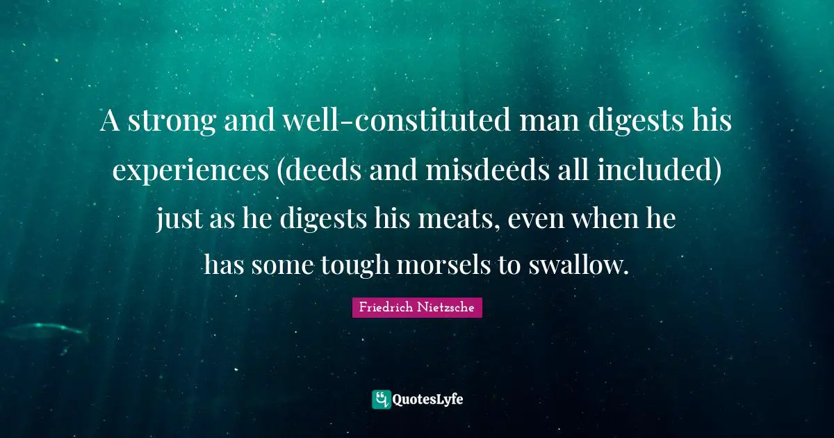 A strong and well-constituted man digests his experiences (deeds and misdeeds all included) just as he digests his meats, even when he has some tough morsels to swallow.