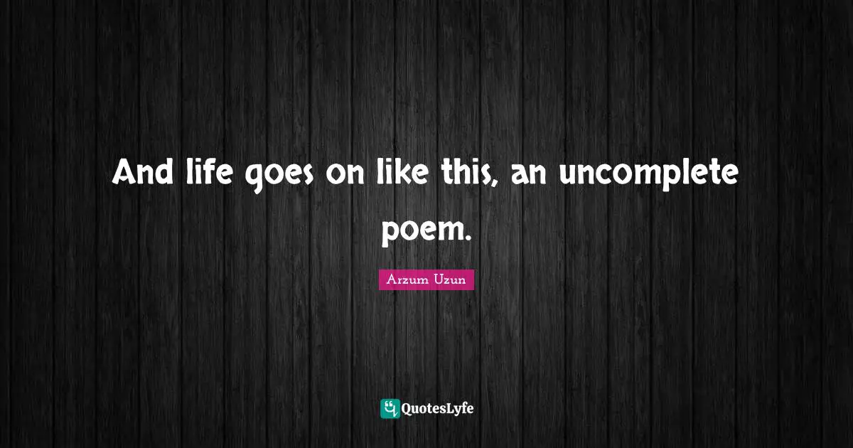 And life goes on like this, an uncomplete poem.