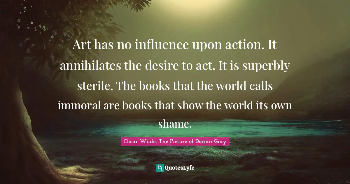 Art has no influence upon action. It annihilates the desire to act. It is superbly sterile. The books that the world calls immoral are books that show the world its own shame.