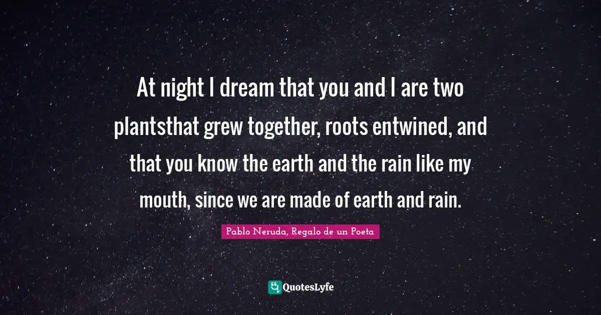 At night I dream that you and I are two plantsthat grew together, roots entwined, and that you know the earth and the rain like my mouth, since we are made of earth and rain.
