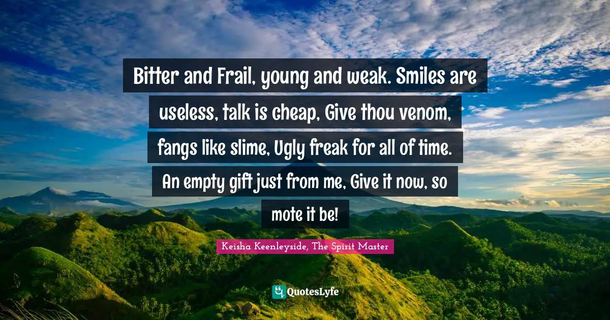 Bitter and Frail, young and weak. Smiles are useless, talk is cheap, Give thou venom, fangs like slime, Ugly freak for all of time. An empty gift just from me, Give it now, so mote it be!
