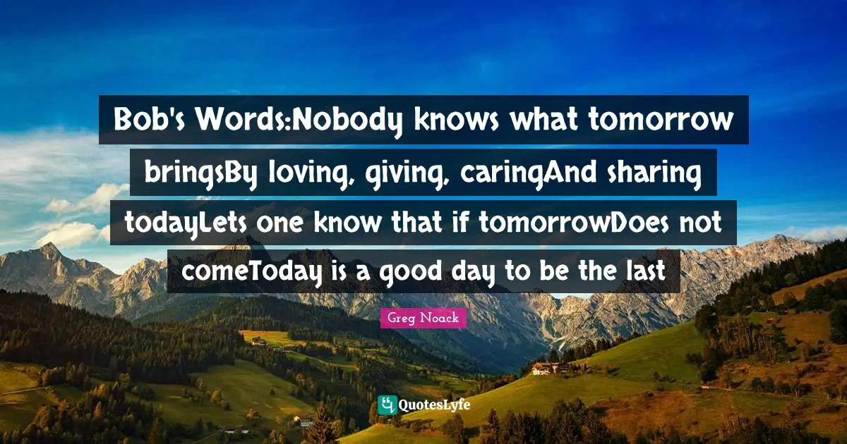 Bob's Words:Nobody knows what tomorrow bringsBy loving, giving, caringAnd sharing todayLets one know that if tomorrowDoes not comeToday is a good day to be the last