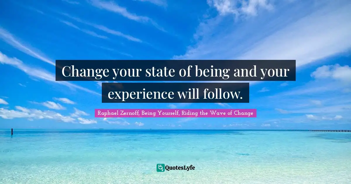 Change your state of being and your experience will follow.