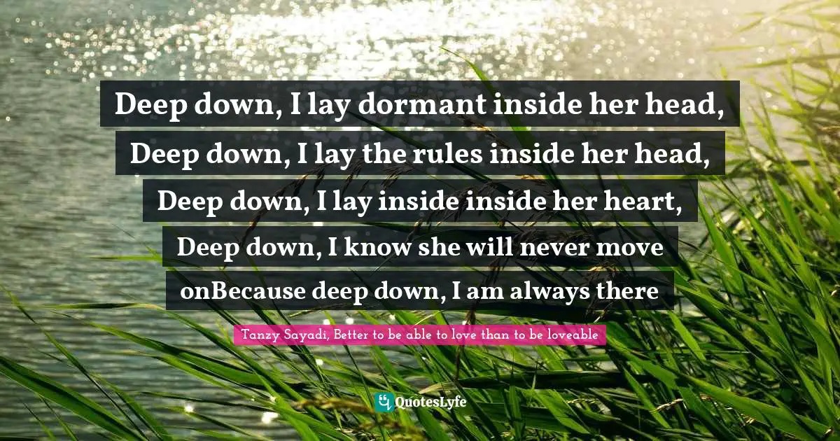 Deep down, I lay dormant inside her head, Deep down, I lay the rules inside her head, Deep down, I lay inside inside her heart, Deep down, I know she will never move onBecause deep down, I am always there