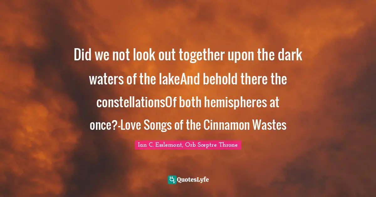 Did we not look out together upon the dark waters of the lakeAnd behold there the constellationsOf both hemispheres at once?-Love Songs of the Cinnamon Wastes