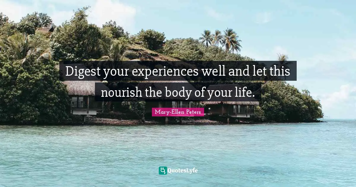 Digest your experiences well and let this nourish the body of your life.