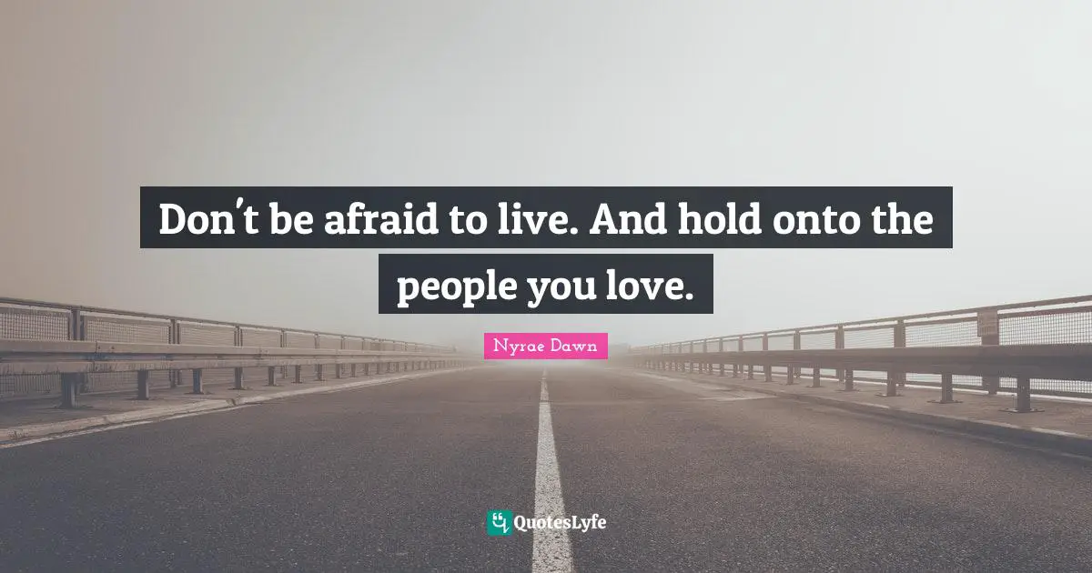 Don't be afraid to live. And hold onto the people you love.