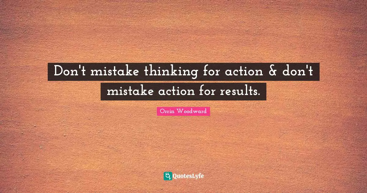 Don't mistake thinking for action & don't mistake action for results.
