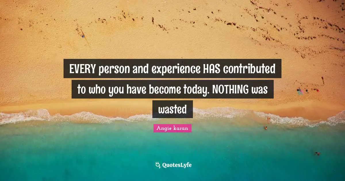 EVERY person and experience HAS contributed to who you have become today. NOTHING was wasted